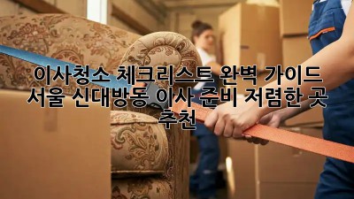이사청소 체크리스트 완벽 가이드: 서울 신대방동 이사 준비, 저렴한 곳 추천! ✨
